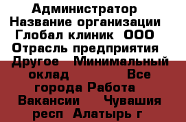 Администратор › Название организации ­ Глобал клиник, ООО › Отрасль предприятия ­ Другое › Минимальный оклад ­ 15 000 - Все города Работа » Вакансии   . Чувашия респ.,Алатырь г.